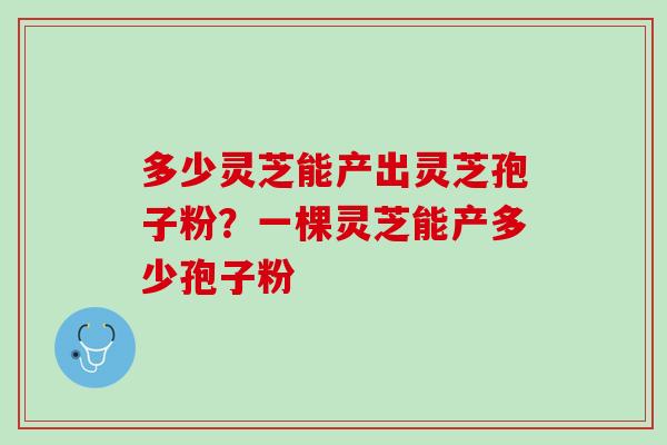多少灵芝能产出灵芝孢子粉?一棵灵芝能产多少孢子粉 多少灵芝能产出灵芝孢子粉?一棵灵芝能产多少孢子粉