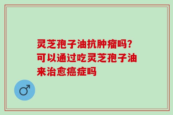 灵芝孢子油抗肿瘤吗？可以通过吃灵芝孢子油来治愈癌症吗