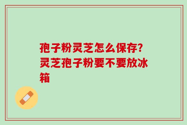 孢子粉灵芝怎么保存?灵芝孢子粉要不要放冰箱 孢子粉灵芝怎么保存?灵芝孢子粉要不要放冰箱