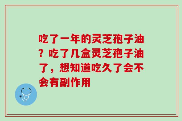 吃了一年的灵芝孢子油?吃了几盒灵芝孢子油了,想知道吃久了会不会有副作用 吃了一年的灵芝孢子油?吃了几盒灵芝孢子油了,想知道吃久了会不会有副作用