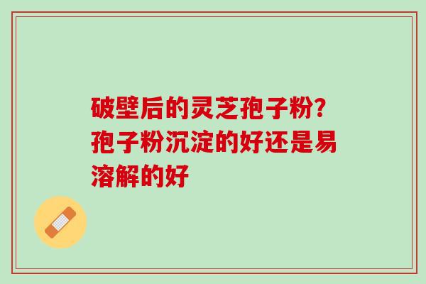 破壁后的灵芝孢子粉？孢子粉沉淀的好还是易溶解的好