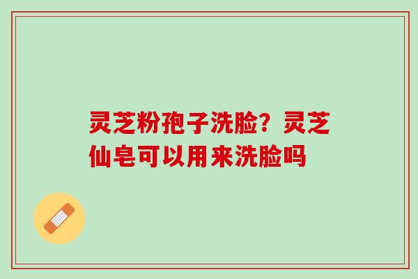 灵芝粉孢子洗脸？灵芝仙皂可以用来洗脸吗