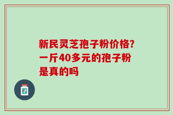 新民灵芝孢子粉价格?一斤40多元的孢子粉是真的吗 新民灵芝孢子粉价格?一斤40多元的孢子粉是真的吗