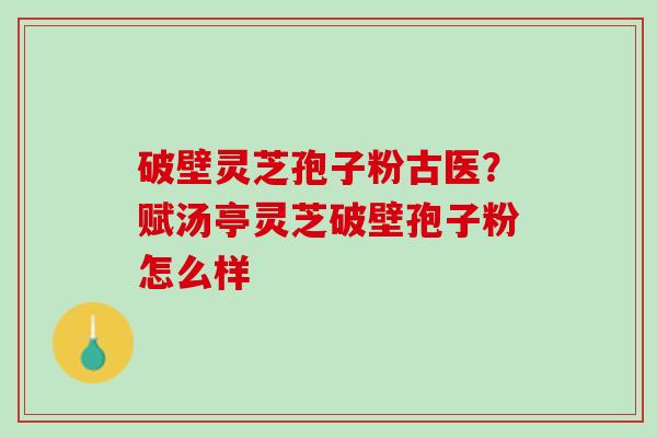 破壁灵芝孢子粉古医?赋汤亭灵芝破壁孢子粉怎么样 破壁灵芝孢子粉古医?赋汤亭灵芝破壁孢子粉怎么样