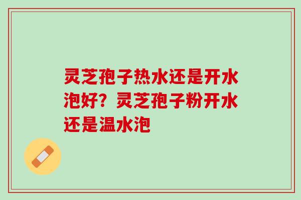 灵芝孢子热水还是开水泡好？灵芝孢子粉开水还是温水泡