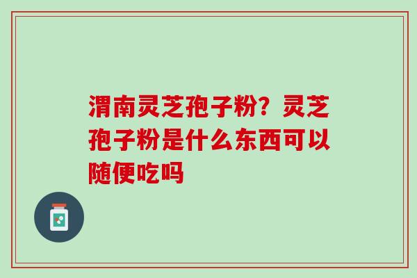 渭南灵芝孢子粉？灵芝孢子粉是什么东西可以随便吃吗