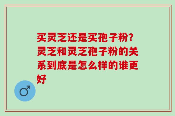 买灵芝还是买孢子粉？灵芝和灵芝孢子粉的关系到底是怎么样的谁更好