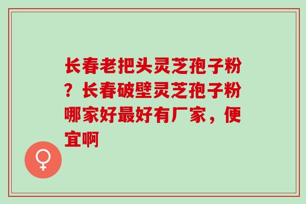 长春老把头灵芝孢子粉？长春破壁灵芝孢子粉哪家好最好有厂家，便宜啊