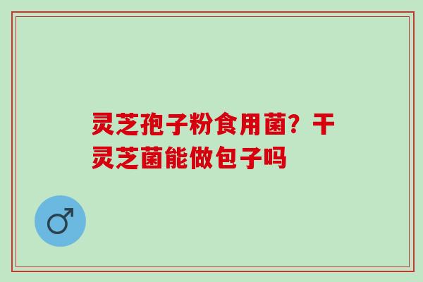 灵芝孢子粉食用菌?干灵芝菌能做包子吗 灵芝孢子粉食用菌?干灵芝菌能做包子吗