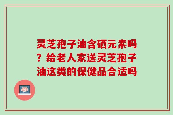 灵芝孢子油含硒元素吗？给老人家送灵芝孢子油这类的保健品合适吗