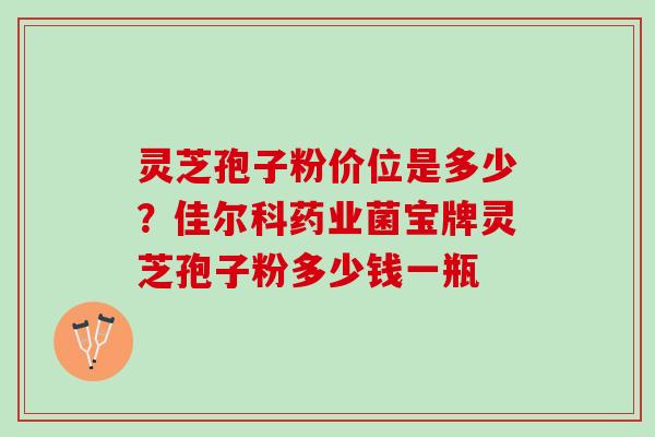 灵芝孢子粉价位是多少？佳尔科药业菌宝牌灵芝孢子粉多少钱一瓶