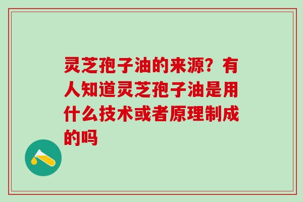 灵芝孢子油的来源？有人知道灵芝孢子油是用什么技术或者原理制成的吗