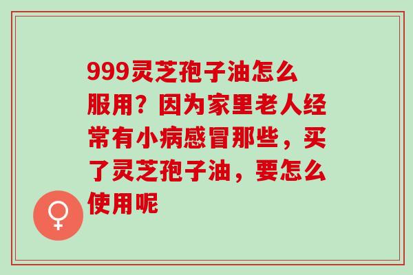 999灵芝孢子油怎么服用？因为家里老人经常有小病感冒那些，买了灵芝孢子油，要怎么使用呢