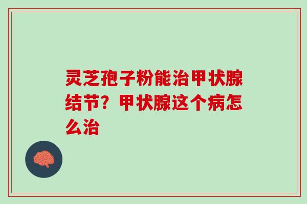 灵芝孢子粉能治甲状腺结节？甲状腺这个病怎么治