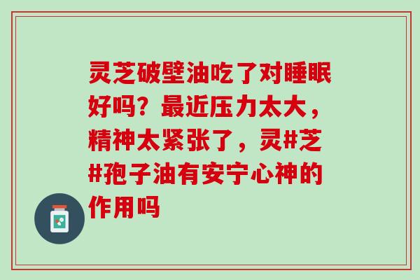 灵芝破壁油吃了对睡眠好吗？最近压力太大，精神太紧张了，灵#芝#孢子油有安宁心神的作用吗