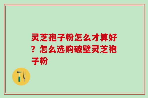 灵芝孢子粉怎么才算好？怎么选购破壁灵芝袍子粉