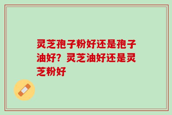 灵芝孢子粉好还是孢子油好？灵芝油好还是灵芝粉好
