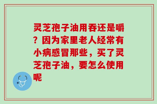 灵芝孢子油用吞还是嚼？因为家里老人经常有小病感冒那些，买了灵芝孢子油，要怎么使用呢