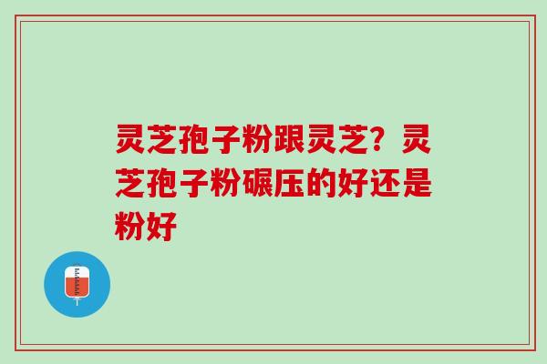 灵芝孢子粉跟灵芝？灵芝孢子粉碾压的好还是粉好