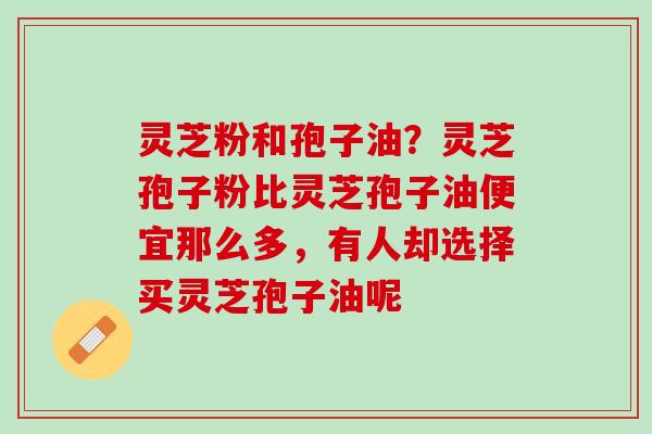 灵芝粉和孢子油？灵芝孢子粉比灵芝孢子油便宜那么多，有人却选择买灵芝孢子油呢