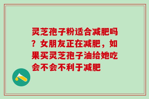 灵芝孢子粉适合减肥吗？女朋友正在减肥，如果买灵芝孢子油给她吃会不会不利于减肥