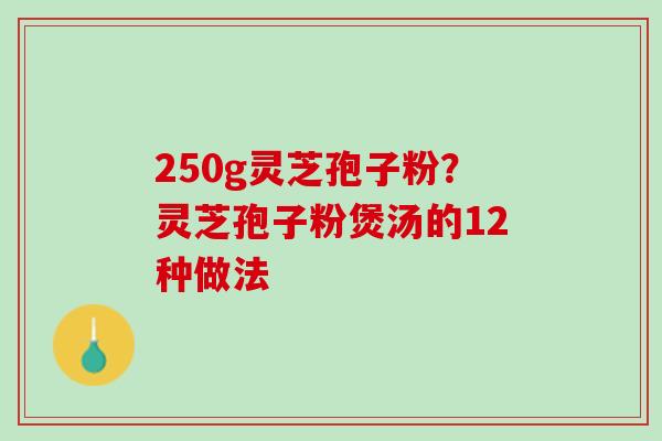 250g灵芝孢子粉?灵芝孢子粉煲汤的12种做法 250g灵芝孢子粉?灵芝孢子粉煲汤的12种做法