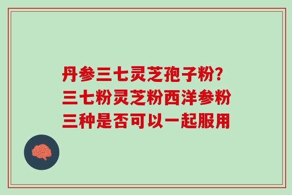 丹参三七灵芝孢子粉？三七粉灵芝粉西洋参粉三种是否可以一起服用