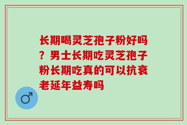 长期喝灵芝孢子粉好吗?男士长期吃灵芝孢子粉长期吃真的可以抗延年益寿吗 长期喝灵芝孢子粉好吗?男士长期吃灵芝孢子粉长期吃真的可以抗延年益寿吗