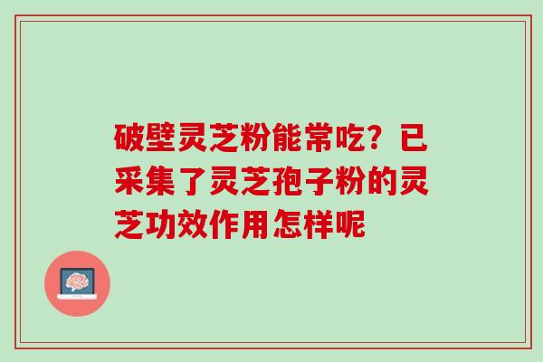 破壁灵芝粉能常吃？已采集了灵芝孢子粉的灵芝功效作用怎样呢