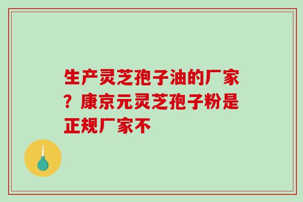 生产灵芝孢子油的厂家?康京元灵芝孢子粉是正规厂家不 生产灵芝孢子油的厂家?康京元灵芝孢子粉是正规厂家不