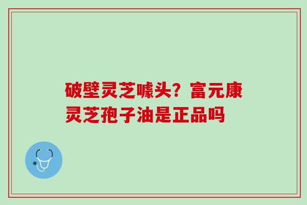 破壁灵芝噱头？富元康灵芝孢子油是正品吗