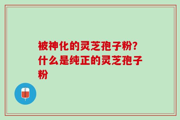 被神化的灵芝孢子粉?什么是纯正的灵芝孢子粉 被神化的灵芝孢子粉?什么是纯正的灵芝孢子粉