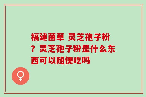 福建菌草 灵芝孢子粉？灵芝孢子粉是什么东西可以随便吃吗