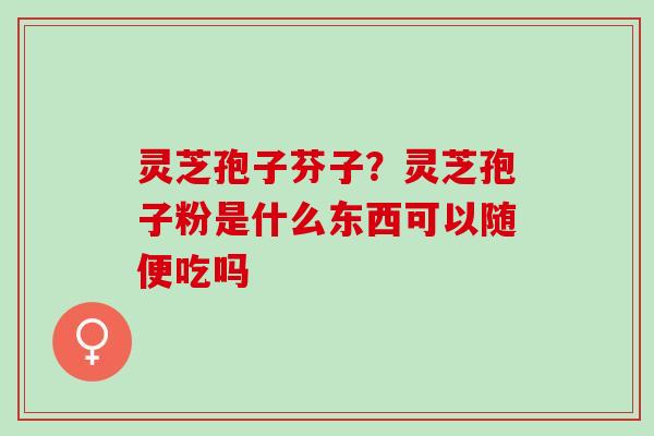 灵芝孢子芬子？灵芝孢子粉是什么东西可以随便吃吗