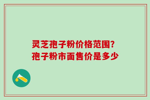 灵芝孢子粉价格范围？孢子粉市面售价是多少