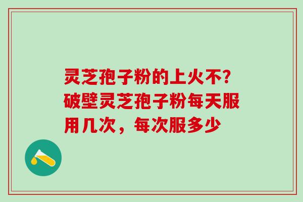 灵芝孢子粉的上火不？破壁灵芝孢子粉每天服用几次，每次服多少