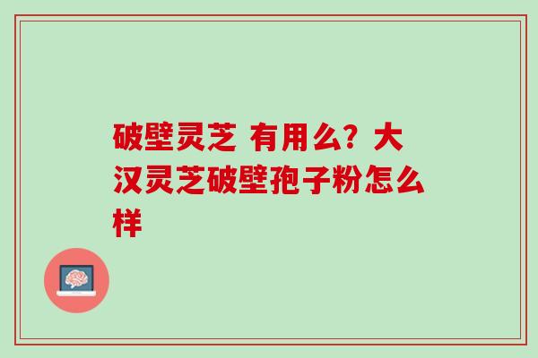 破壁灵芝 有用么?大汉灵芝破壁孢子粉怎么样 破壁灵芝 有用么?大汉灵芝破壁孢子粉怎么样