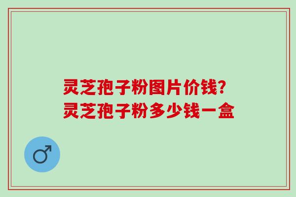 灵芝孢子粉图片价钱？灵芝孢子粉多少钱一盒