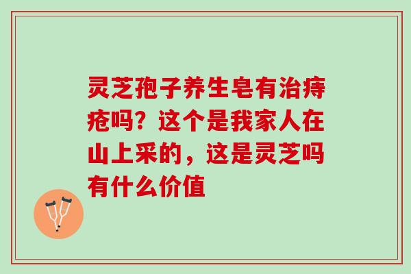 灵芝孢子养生皂有痔疮吗？这个是我家人在山上采的，这是灵芝吗有什么价值