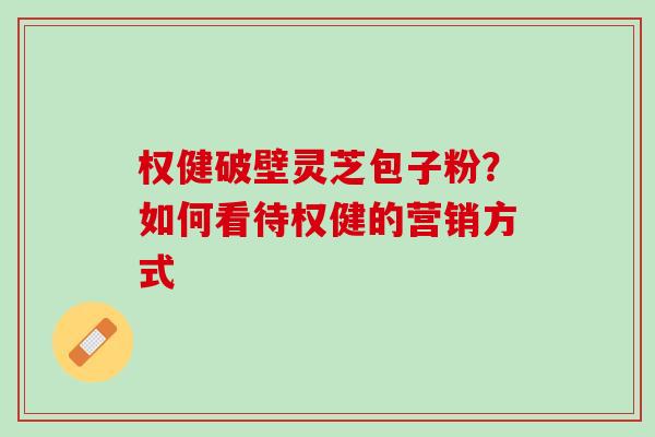 权健破壁灵芝包子粉?如何看待权健的营销方式 权健破壁灵芝包子粉?如何看待权健的营销方式