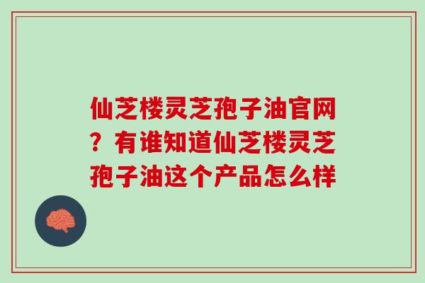 仙芝楼灵芝孢子油官网？有谁知道仙芝楼灵芝孢子油这个产品怎么样
