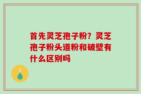 首先灵芝孢子粉？灵芝孢子粉头道粉和破壁有什么区别吗