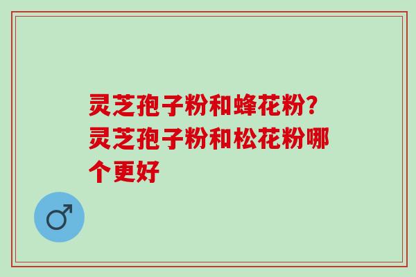 灵芝孢子粉和蜂花粉？灵芝孢子粉和松花粉哪个更好