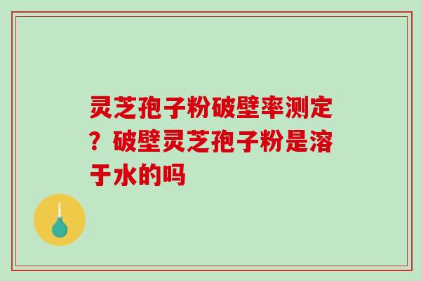 灵芝孢子粉破壁率测定？破壁灵芝孢子粉是溶于水的吗