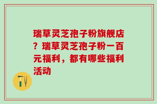 瑞草灵芝孢子粉旗舰店?瑞草灵芝孢子粉一百元福利,都有哪些福利活动 瑞草灵芝孢子粉旗舰店?瑞草灵芝孢子粉一百元福利,都有哪些福利活动