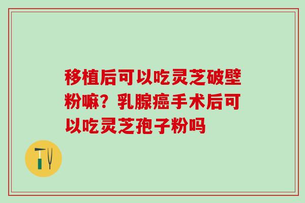 移植后可以吃灵芝破壁粉嘛?乳腺手术后可以吃灵芝孢子粉吗 移植后可以吃灵芝破壁粉嘛?乳腺手术后可以吃灵芝孢子粉吗