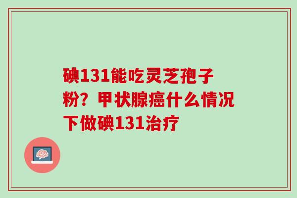 碘131能吃灵芝孢子粉？甲状腺癌什么情况下做碘131治疗