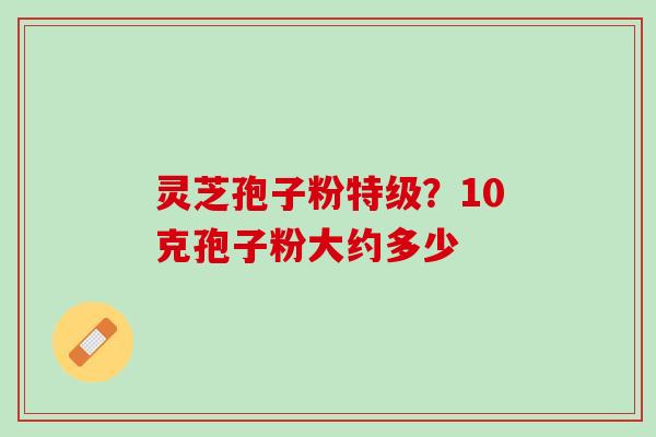 灵芝孢子粉特级?10克孢子粉大约多少 灵芝孢子粉特级?10克孢子粉大约多少