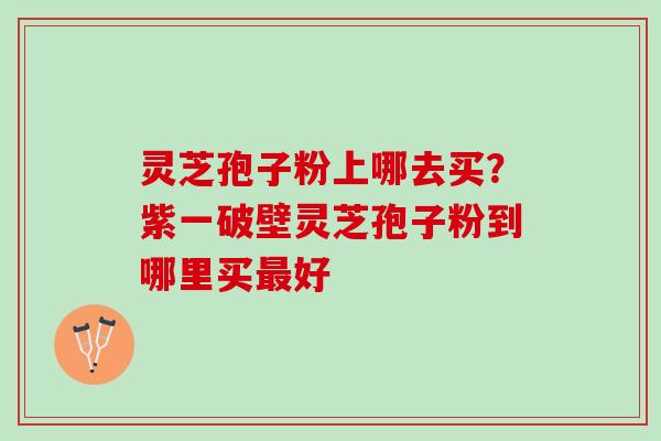 灵芝孢子粉上哪去买？紫一破壁灵芝孢子粉到哪里买最好