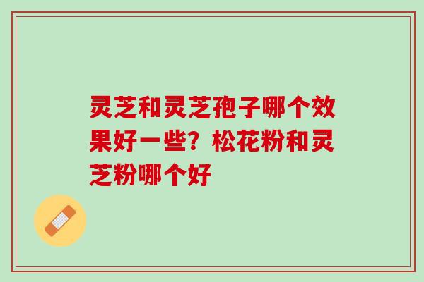 灵芝和灵芝孢子哪个效果好一些?松花粉和灵芝粉哪个好 灵芝和灵芝孢子哪个效果好一些?松花粉和灵芝粉哪个好
